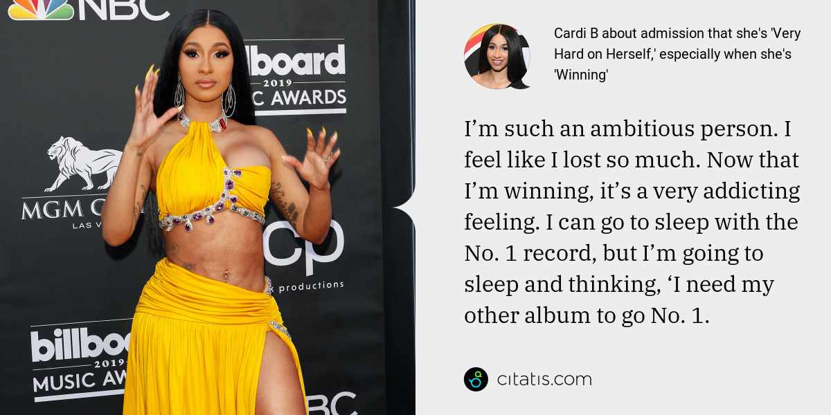 Cardi B: I’m such an ambitious person. I feel like I lost so much. Now that I’m winning, it’s a very addicting feeling. I can go to sleep with the No. 1 record, but I’m going to sleep and thinking, ‘I need my other album to go No. 1.