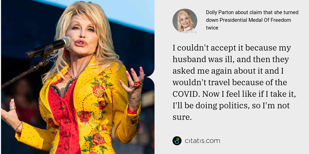 Dolly Parton: I couldn't accept it because my husband was ill, and then they asked me again about it and I wouldn't travel because of the COVID. Now I feel like if I take it, I'll be doing politics, so I'm not sure.