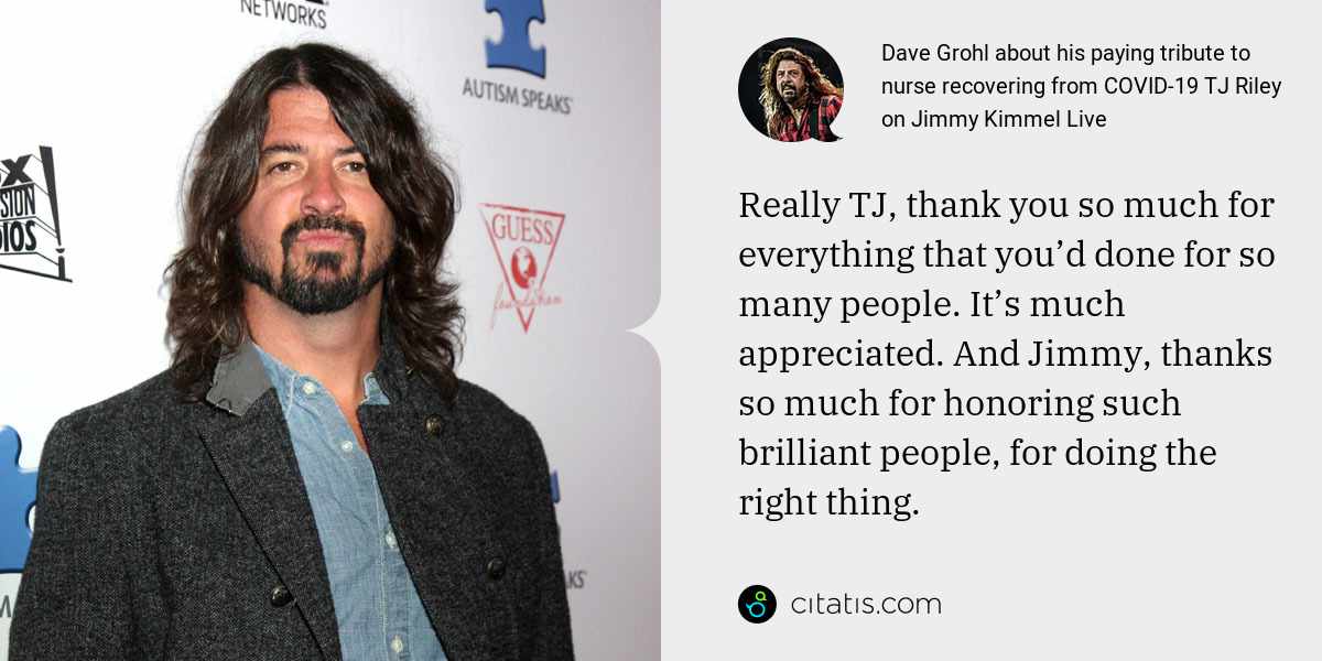 Dave Grohl: Really TJ, thank you so much for everything that you’d done for so many people. It’s much appreciated. And Jimmy, thanks so much for honoring such brilliant people, for doing the right thing.