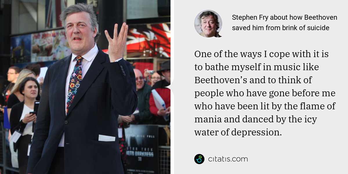 Stephen Fry: One of the ways I cope with it is to bathe myself in music like Beethoven’s and to think of people who have gone before me who have been lit by the flame of mania and danced by the icy water of depression.