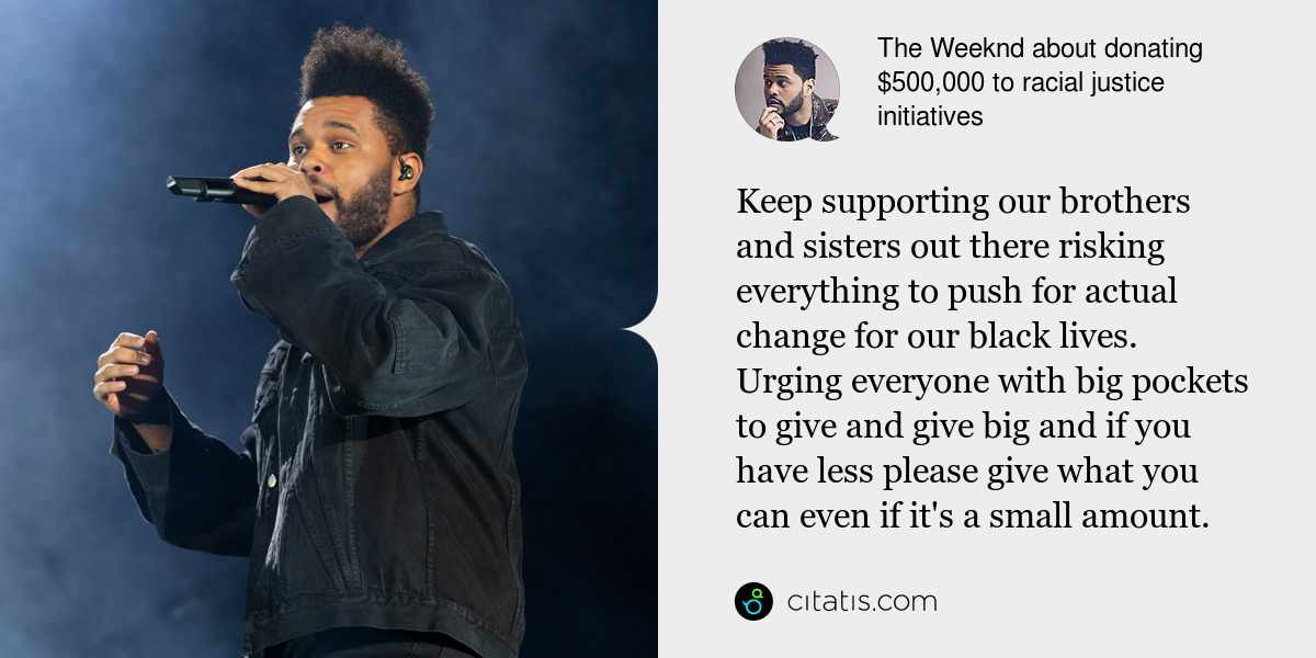 The Weeknd: Keep supporting our brothers and sisters out there risking everything to push for actual change for our black lives. Urging everyone with big pockets to give and give big and if you have less please give what you can even if it's a small amount.