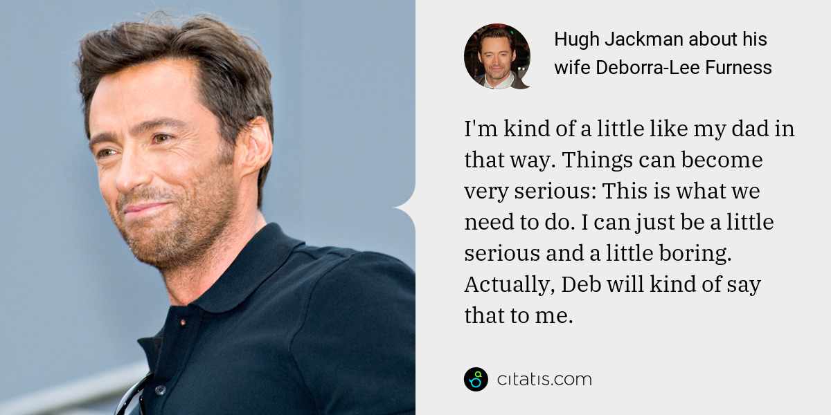 Hugh Jackman: I'm kind of a little like my dad in that way. Things can become very serious: This is what we need to do. I can just be a little serious and a little boring. Actually, Deb will kind of say that to me.