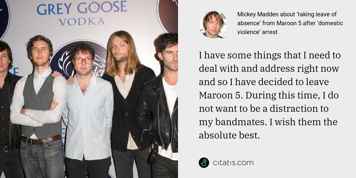 Mickey Madden: I have some things that I need to deal with and address right now and so I have decided to leave Maroon 5. During this time, I do not want to be a distraction to my bandmates. I wish them the absolute best.