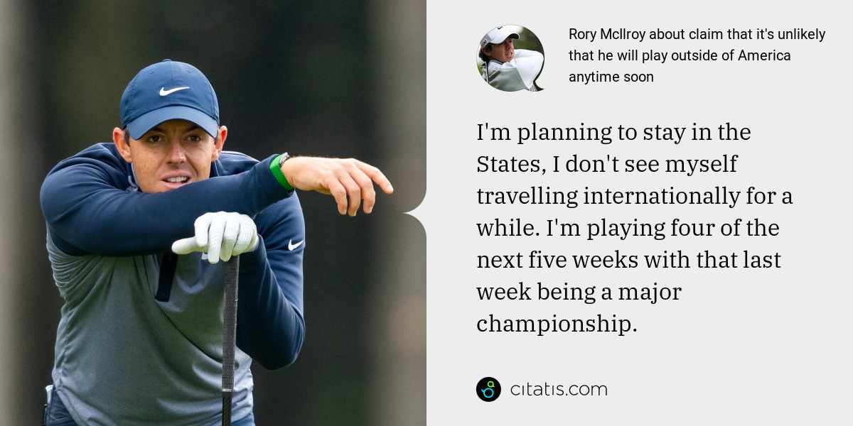 Rory McIlroy: I'm planning to stay in the States, I don't see myself travelling internationally for a while. I'm playing four of the next five weeks with that last week being a major championship.