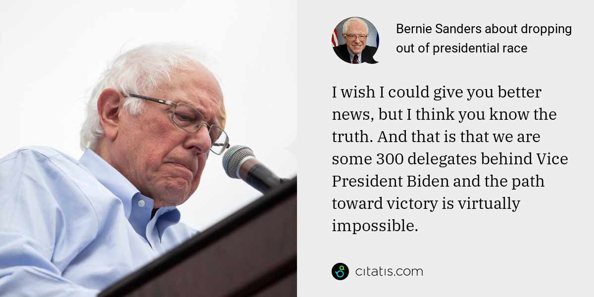 Bernie Sanders: I wish I could give you better news, but I think you know the truth. And that is that we are some 300 delegates behind Vice President Biden and the path toward victory is virtually impossible.