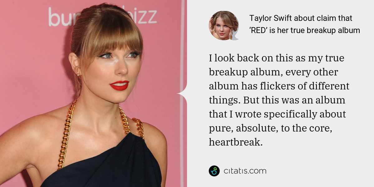 Taylor Swift: I look back on this as my true breakup album, every other album has flickers of different things. But this was an album that I wrote specifically about pure, absolute, to the core, heartbreak.