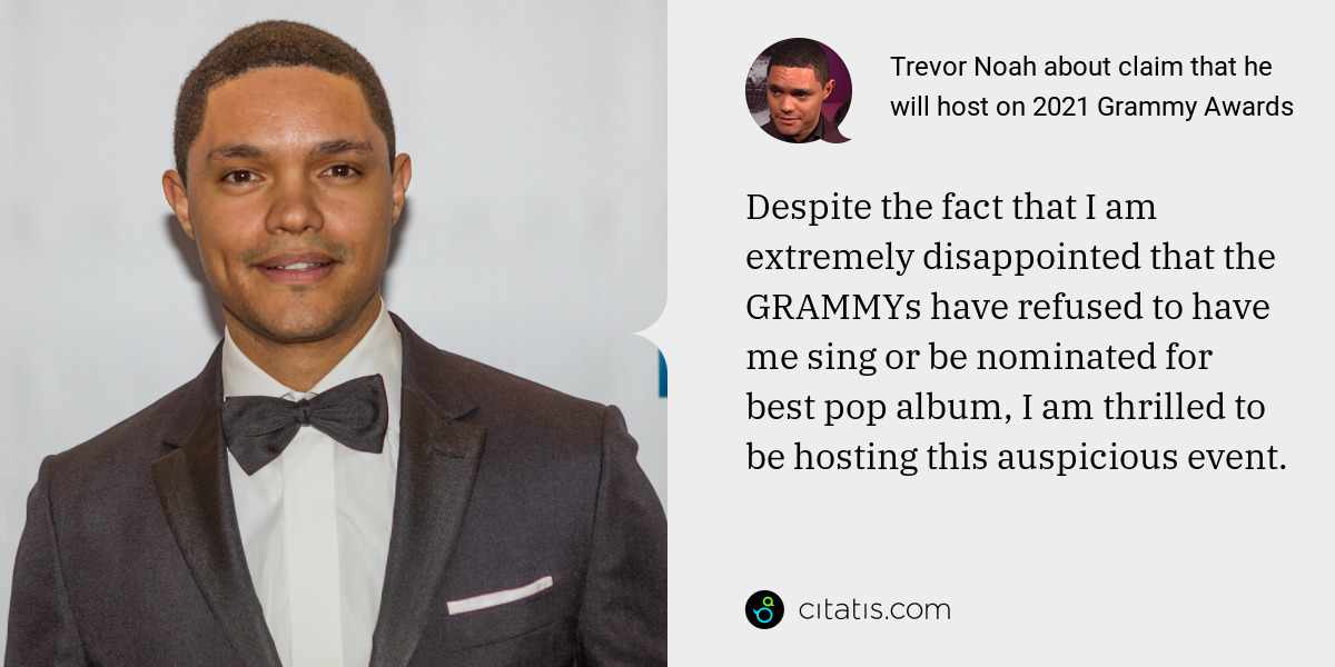 Trevor Noah: Despite the fact that I am extremely disappointed that the GRAMMYs have refused to have me sing or be nominated for best pop album, I am thrilled to be hosting this auspicious event.