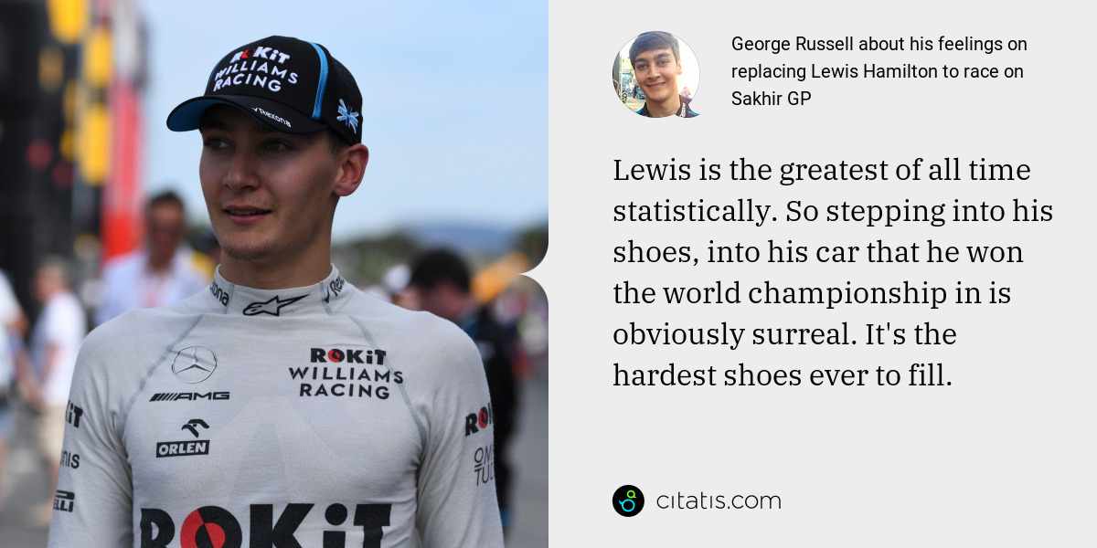 George Russell: Lewis is the greatest of all time statistically. So stepping into his shoes, into his car that he won the world championship in is obviously surreal. It's the hardest shoes ever to fill.
