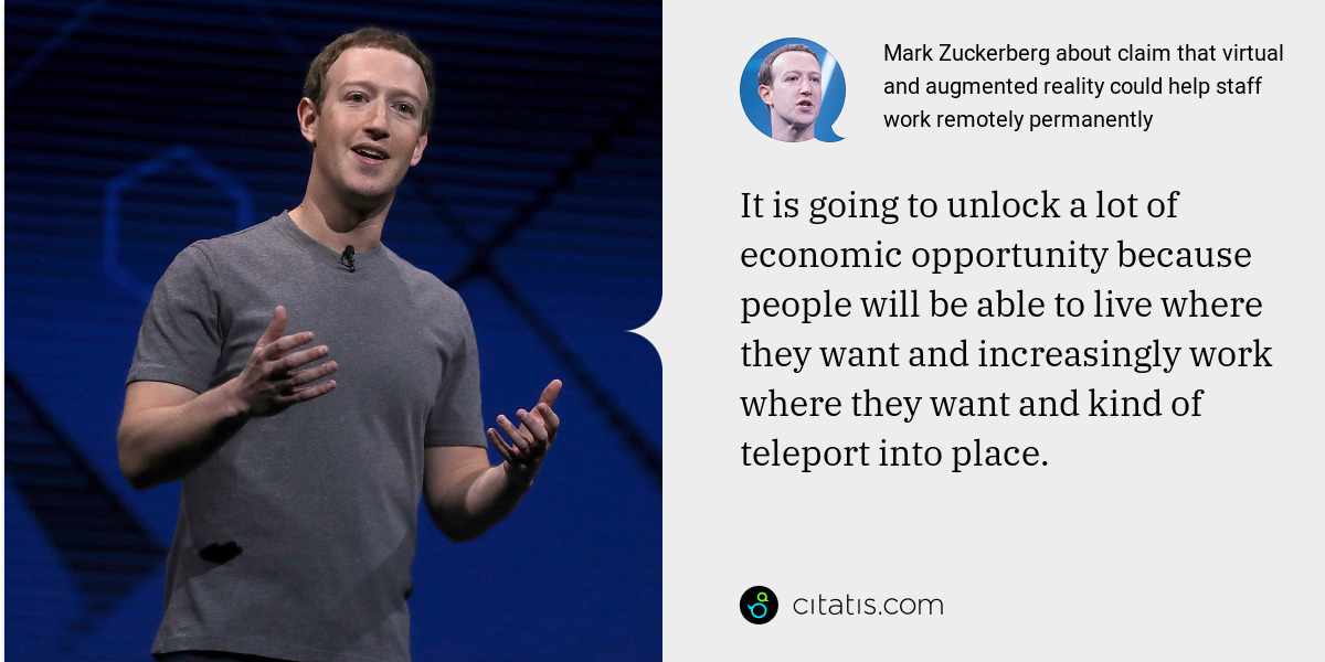 Mark Zuckerberg: It is going to unlock a lot of economic opportunity because people will be able to live where they want and increasingly work where they want and kind of teleport into place.