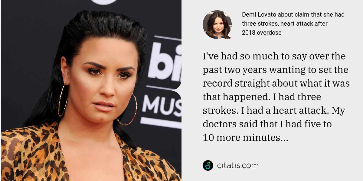Demi Lovato: I've had so much to say over the past two years wanting to set the record straight about what it was that happened. I had three strokes. I had a heart attack. My doctors said that I had five to 10 more minutes...