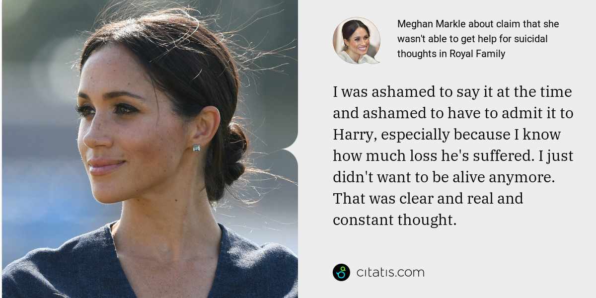 Meghan Markle: I was ashamed to say it at the time and ashamed to have to admit it to Harry, especially because I know how much loss he's suffered. I just didn't want to be alive anymore. That was clear and real and constant thought.