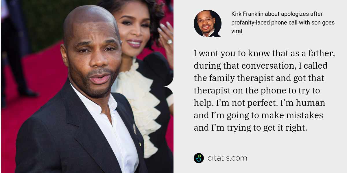 Kirk Franklin: I want you to know that as a father, during that conversation, I called the family therapist and got that therapist on the phone to try to help. I’m not perfect. I’m human and I’m going to make mistakes and I’m trying to get it right.