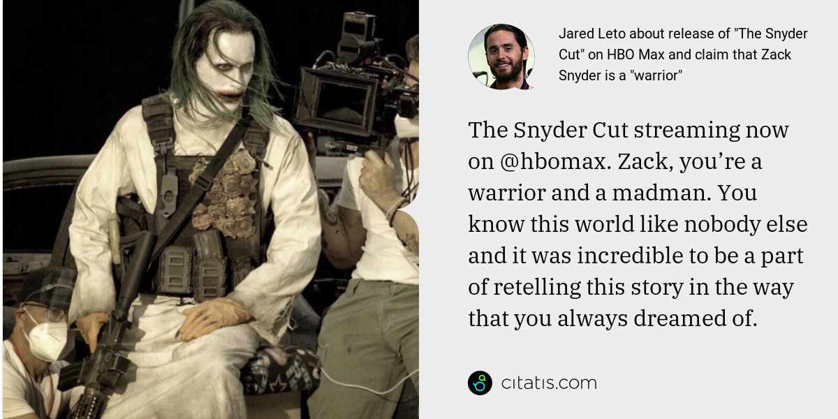 Jared Leto: The Snyder Cut streaming now on @hbomax. Zack, you’re a warrior and a madman. You know this world like nobody else and it was incredible to be a part of retelling this story in the way that you always dreamed of.