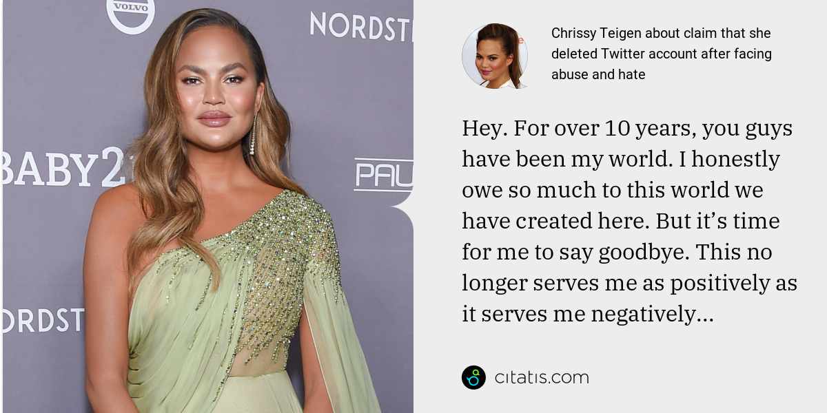 Chrissy Teigen: Hey. For over 10 years, you guys have been my world. I honestly owe so much to this world we have created here. But it’s time for me to say goodbye. This no longer serves me as positively as it serves me negatively...