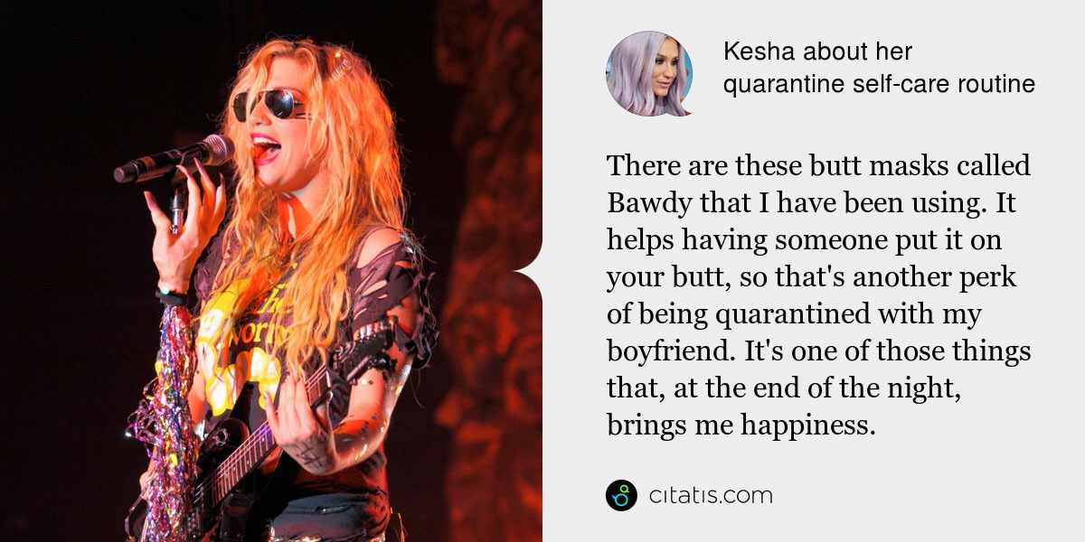 Kesha: There are these butt masks called Bawdy that I have been using. It helps having someone put it on your butt, so that's another perk of being quarantined with my boyfriend. It's one of those things that, at the end of the night, brings me happiness.