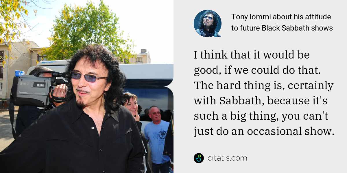 Tony Iommi: I think that it would be good, if we could do that. The hard thing is, certainly with Sabbath, because it's such a big thing, you can't just do an occasional show.