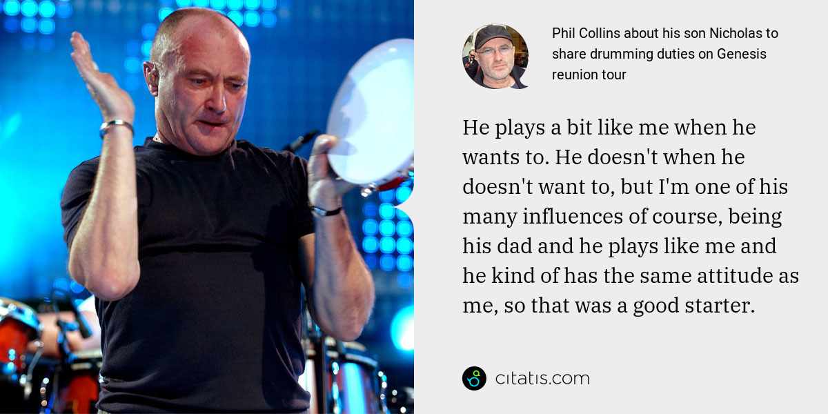 Phil Collins: He plays a bit like me when he wants to. He doesn't when he doesn't want to, but I'm one of his many influences of course, being his dad and he plays like me and he kind of has the same attitude as me, so that was a good starter.