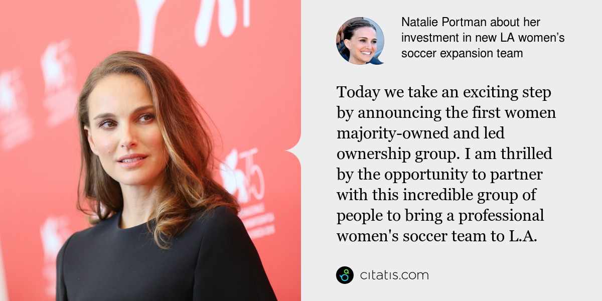 Natalie Portman: Today we take an exciting step by announcing the first women majority-owned and led ownership group. I am thrilled by the opportunity to partner with this incredible group of people to bring a professional women's soccer team to L.A.
