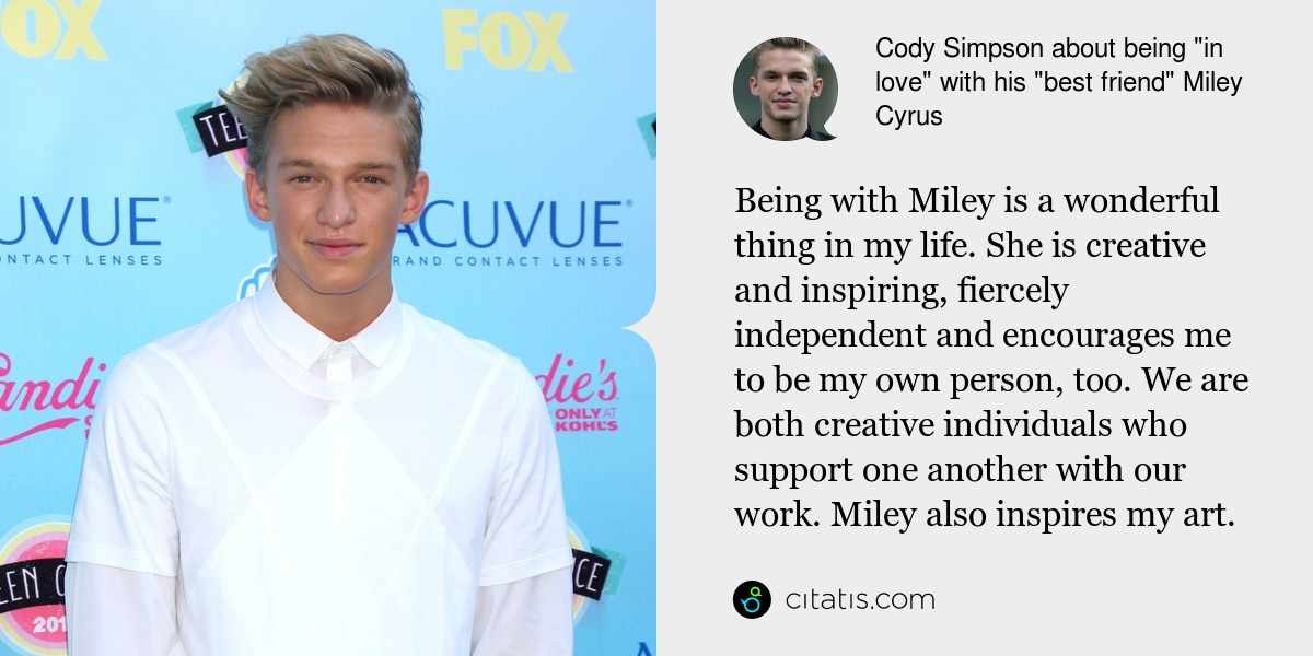 Cody Simpson: Being with Miley is a wonderful thing in my life. She is creative and inspiring, fiercely independent and encourages me to be my own person, too. We are both creative individuals who support one another with our work. Miley also inspires my art.