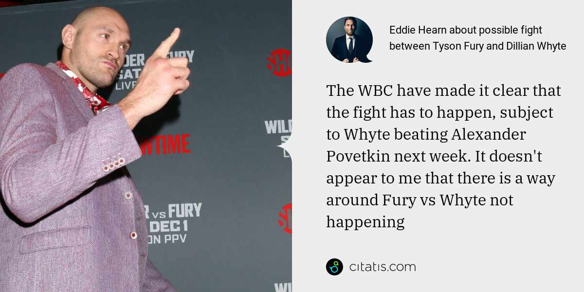 Eddie Hearn: The WBC have made it clear that the fight has to happen, subject to Whyte beating Alexander Povetkin next week. It doesn't appear to me that there is a way around Fury vs Whyte not happening