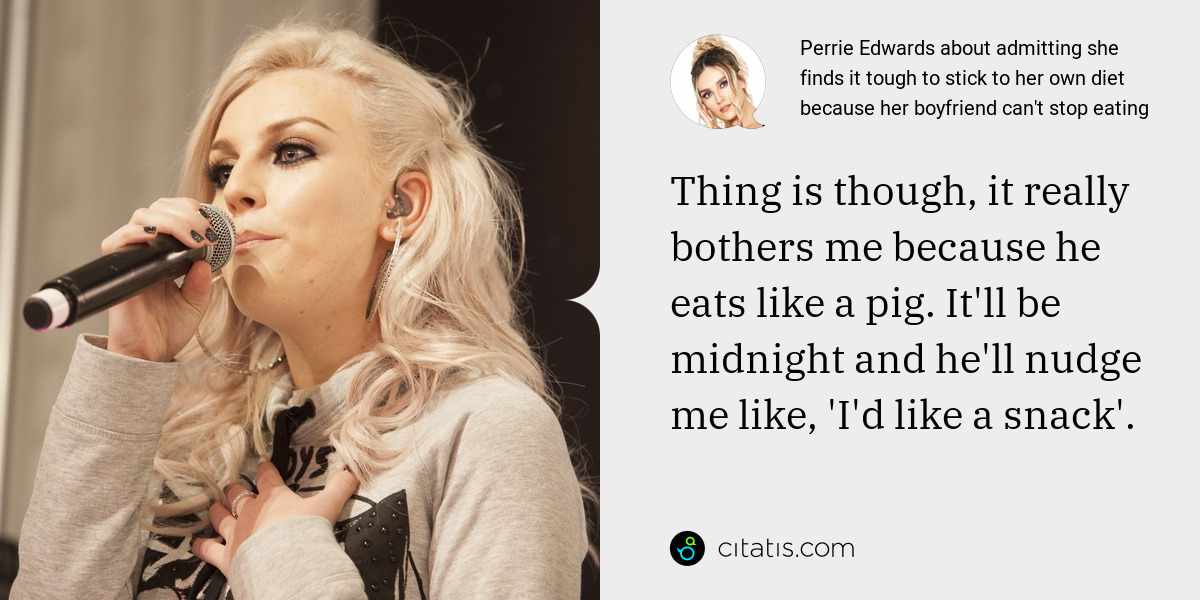 Perrie Edwards: Thing is though, it really bothers me because he eats like a pig. It'll be midnight and he'll nudge me like, 'I'd like a snack'.