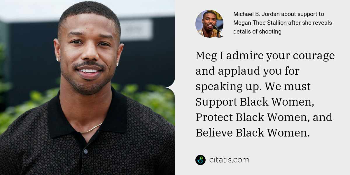 Michael B. Jordan: Meg I admire your courage and applaud you for speaking up. We must Support Black Women, Protect Black Women, and Believe Black Women.