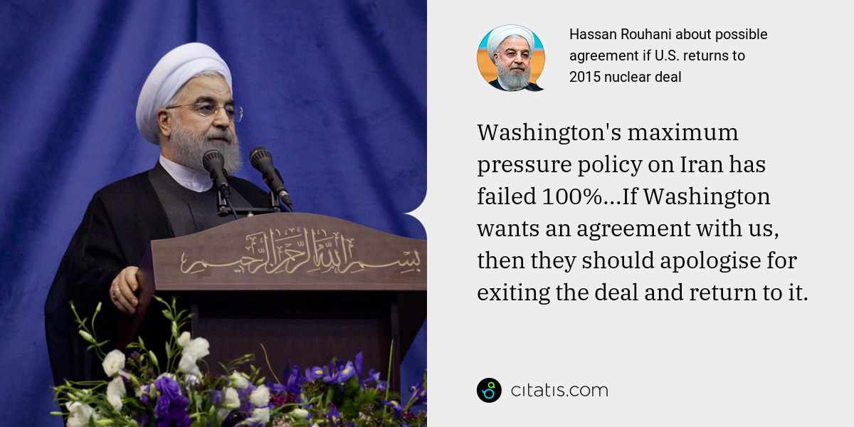 Hassan Rouhani: Washington's maximum pressure policy on Iran has failed 100%...If Washington wants an agreement with us, then they should apologise for exiting the deal and return to it.