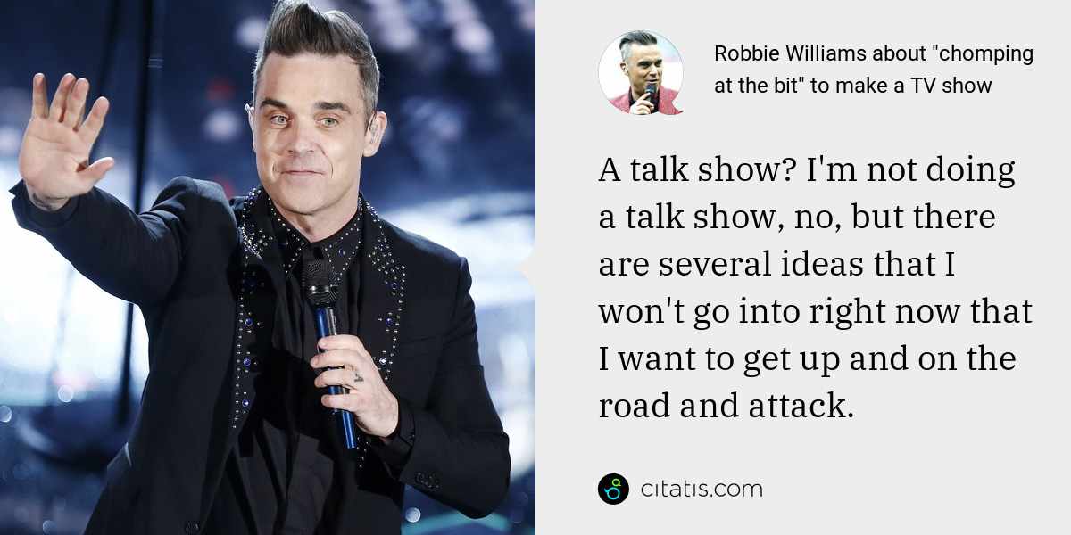 Robbie Williams: A talk show? I'm not doing a talk show, no, but there are several ideas that I won't go into right now that I want to get up and on the road and attack.