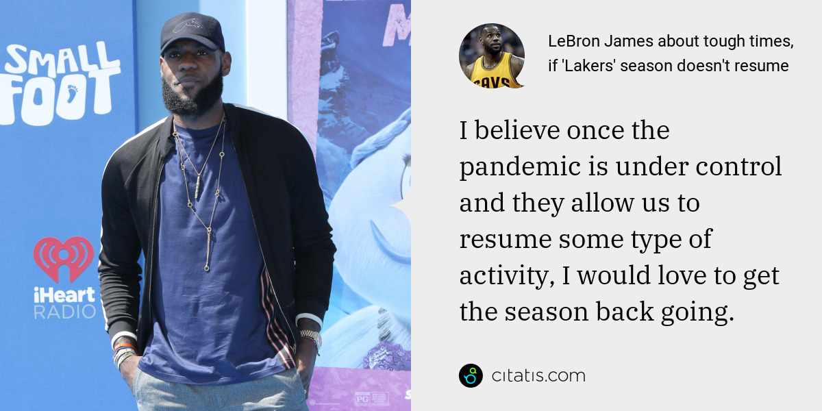 LeBron James: I believe once the pandemic is under control and they allow us to resume some type of activity, I would love to get the season back going.