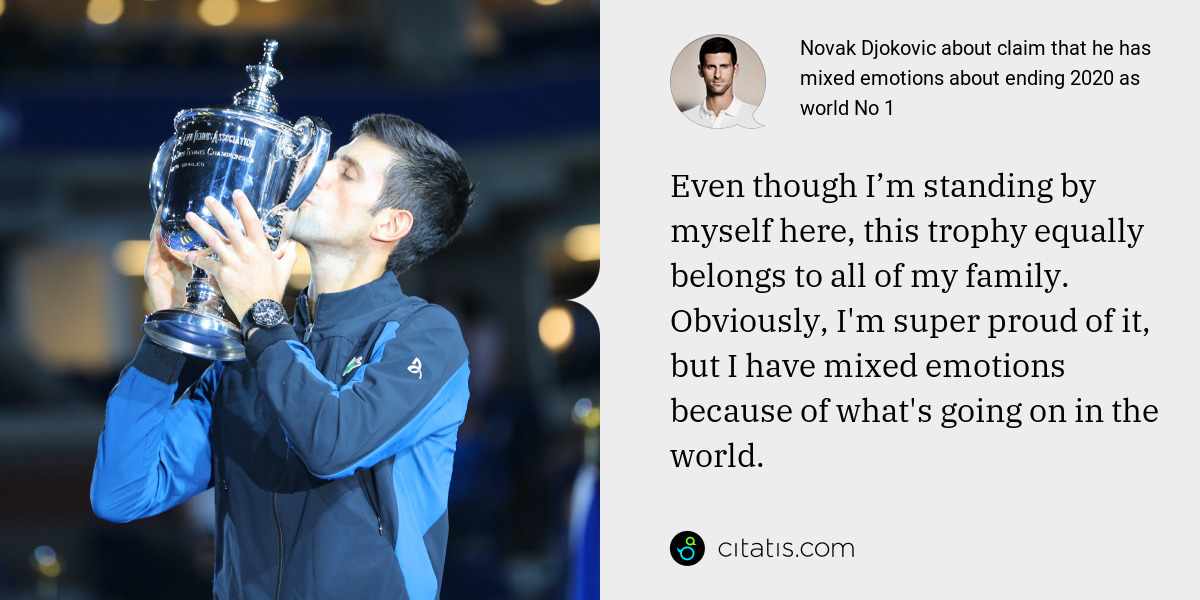 Novak Djokovic: Even though I’m standing by myself here, this trophy equally belongs to all of my family. Obviously, I'm super proud of it, but I have mixed emotions because of what's going on in the world.