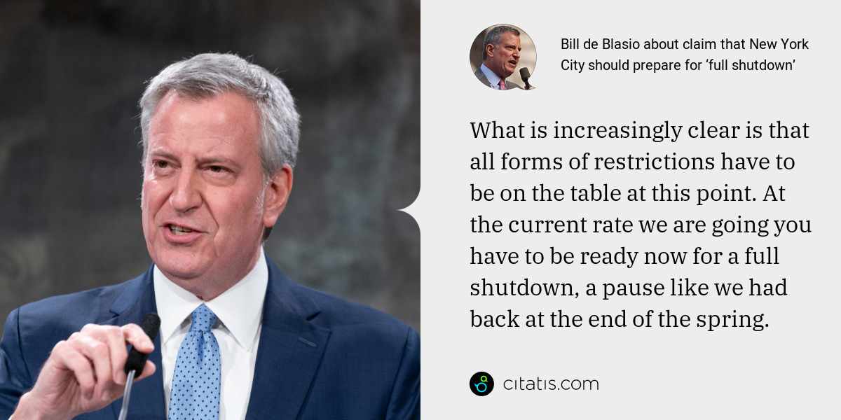 Bill de Blasio: What is increasingly clear is that all forms of restrictions have to be on the table at this point. At the current rate we are going you have to be ready now for a full shutdown, a pause like we had back at the end of the spring.
