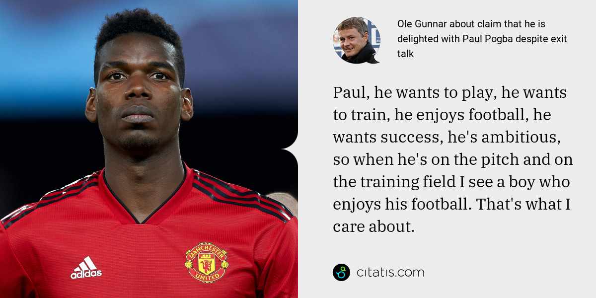 Ole Gunnar: Paul, he wants to play, he wants to train, he enjoys football, he wants success, he's ambitious, so when he's on the pitch and on the training field I see a boy who enjoys his football. That's what I care about.