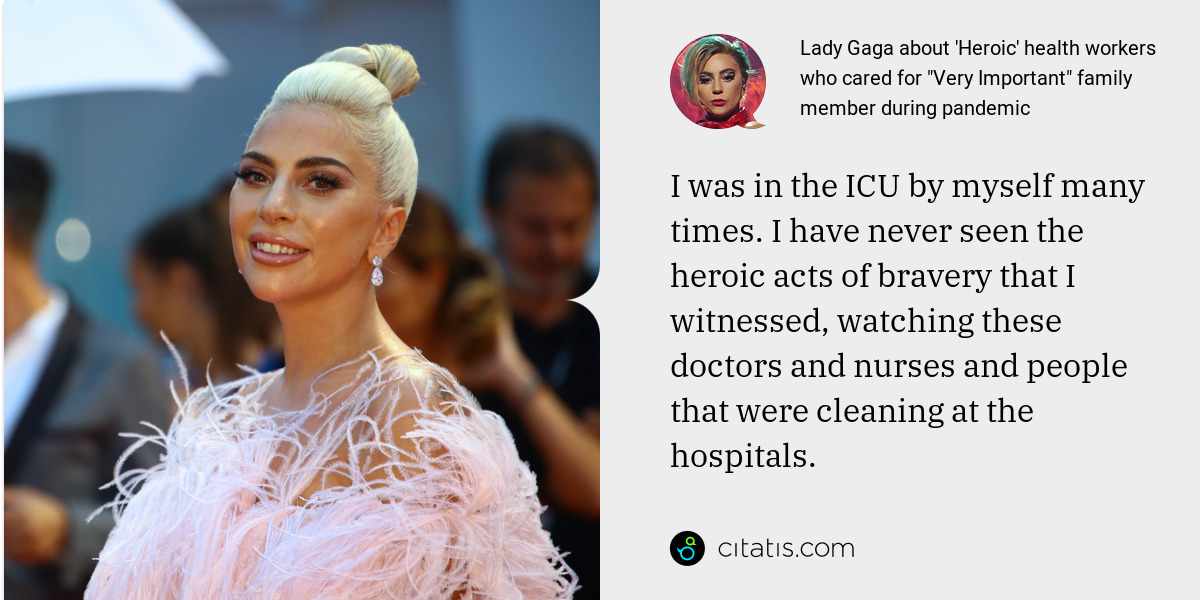 Lady Gaga: I was in the ICU by myself many times. I have never seen the heroic acts of bravery that I witnessed, watching these doctors and nurses and people that were cleaning at the hospitals.