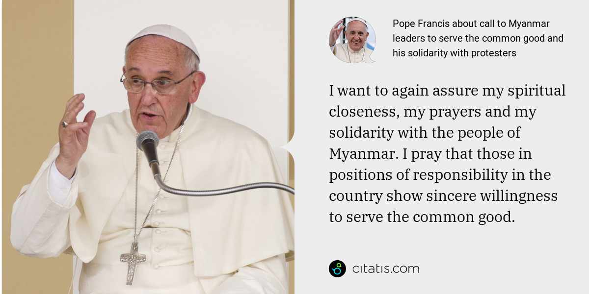 Pope Francis: I want to again assure my spiritual closeness, my prayers and my solidarity with the people of Myanmar. I pray that those in positions of responsibility in the country show sincere willingness to serve the common good.