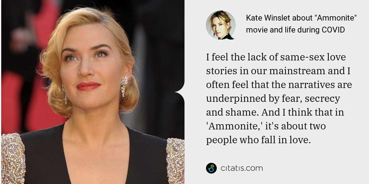 Kate Winslet: I feel the lack of same-sex love stories in our mainstream and I often feel that the narratives are underpinned by fear, secrecy and shame. And I think that in 'Ammonite,' it's about two people who fall in love.