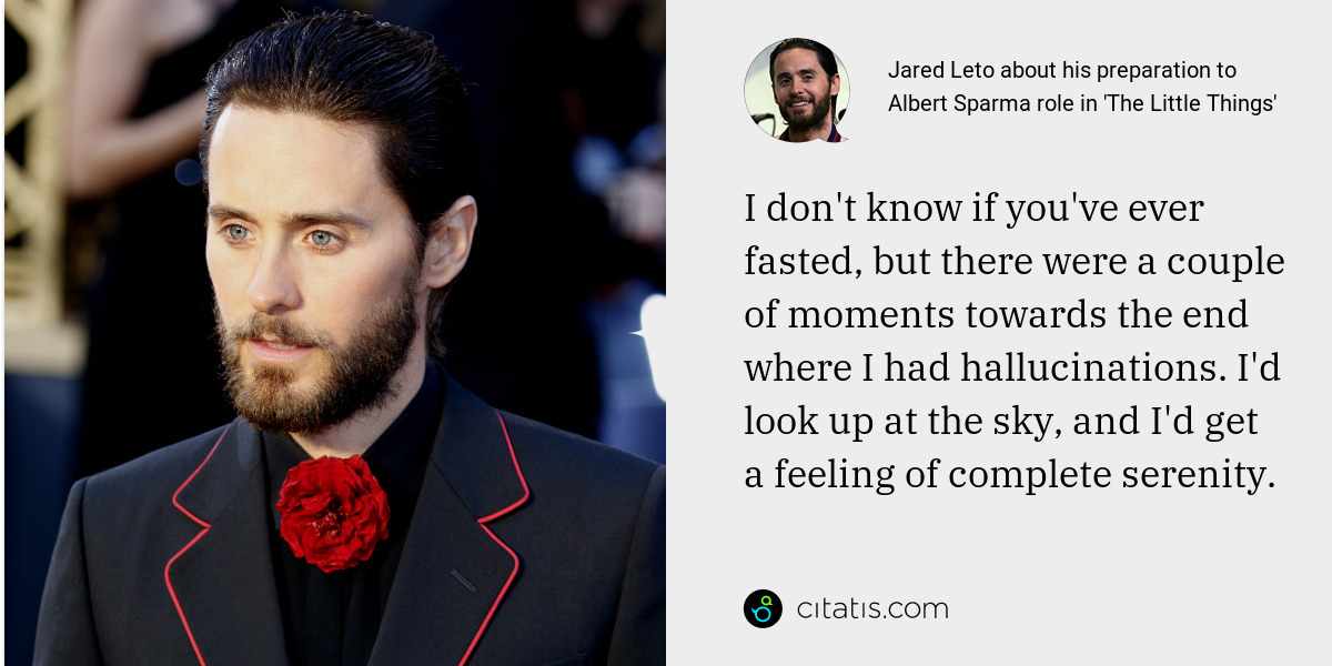 Jared Leto: I don't know if you've ever fasted, but there were a couple of moments towards the end where I had hallucinations. I'd look up at the sky, and I'd get a feeling of complete serenity.