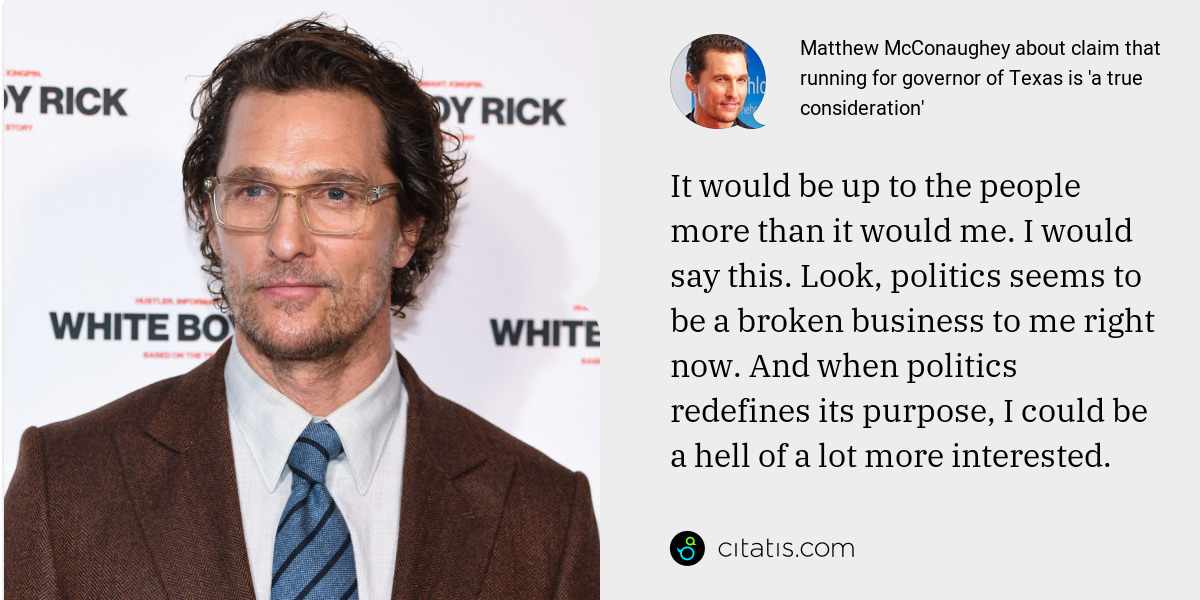 Matthew McConaughey: It would be up to the people more than it would me. I would say this. Look, politics seems to be a broken business to me right now. And when politics redefines its purpose, I could be a hell of a lot more interested.