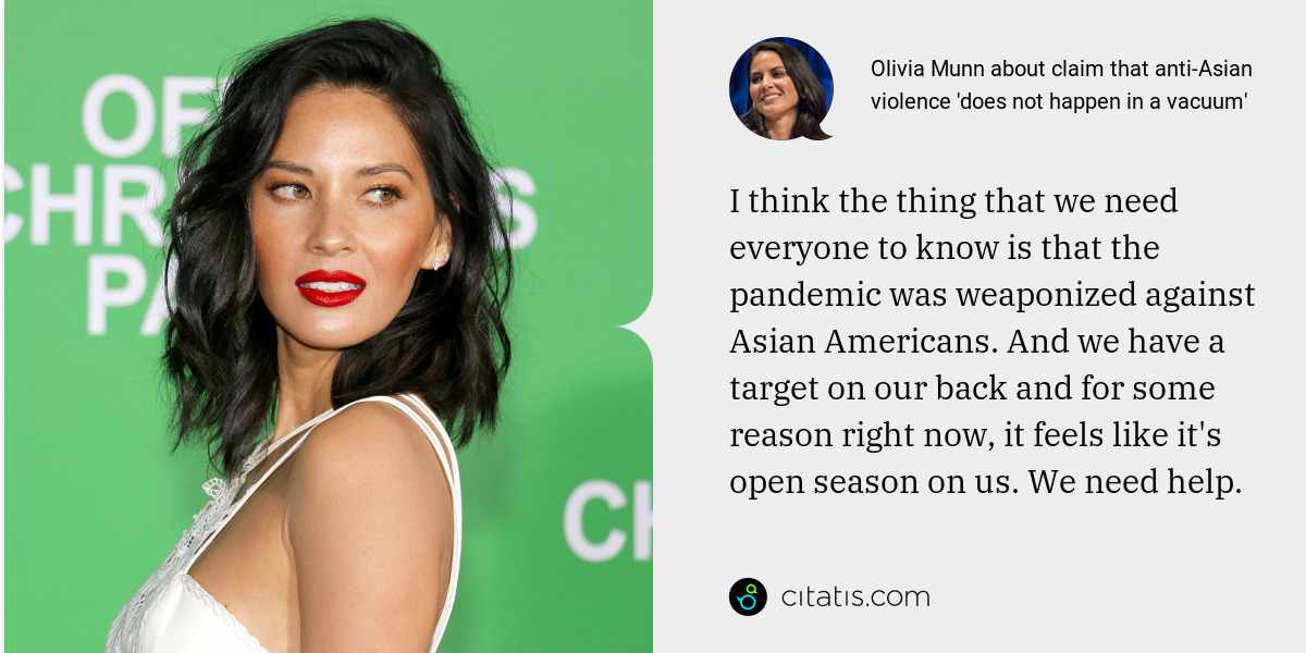 Olivia Munn: I think the thing that we need everyone to know is that the pandemic was weaponized against Asian Americans. And we have a target on our back and for some reason right now, it feels like it's open season on us. We need help.