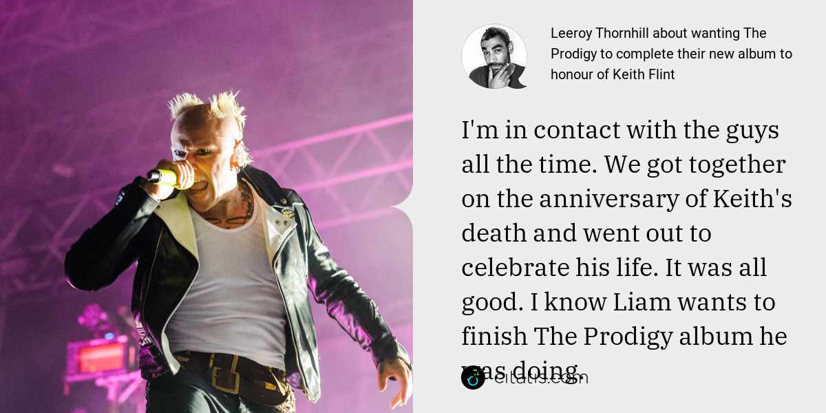 Leeroy Thornhill: I'm in contact with the guys all the time. We got together on the anniversary of Keith's death and went out to celebrate his life. It was all good. I know Liam wants to finish The Prodigy album he was doing.