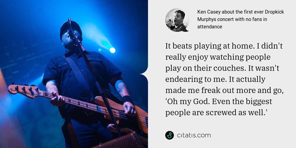 Ken Casey: It beats playing at home. I didn't really enjoy watching people play on their couches. It wasn't endearing to me. It actually made me freak out more and go, 'Oh my God. Even the biggest people are screwed as well.'