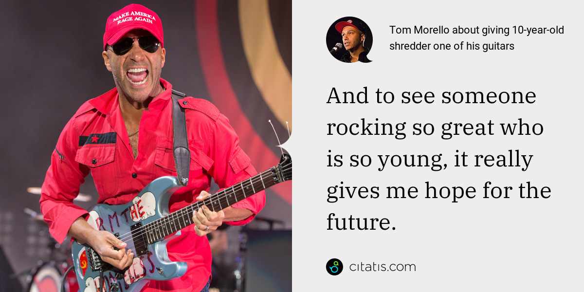 Tom Morello: And to see someone rocking so great who is so young, it really gives me hope for the future.