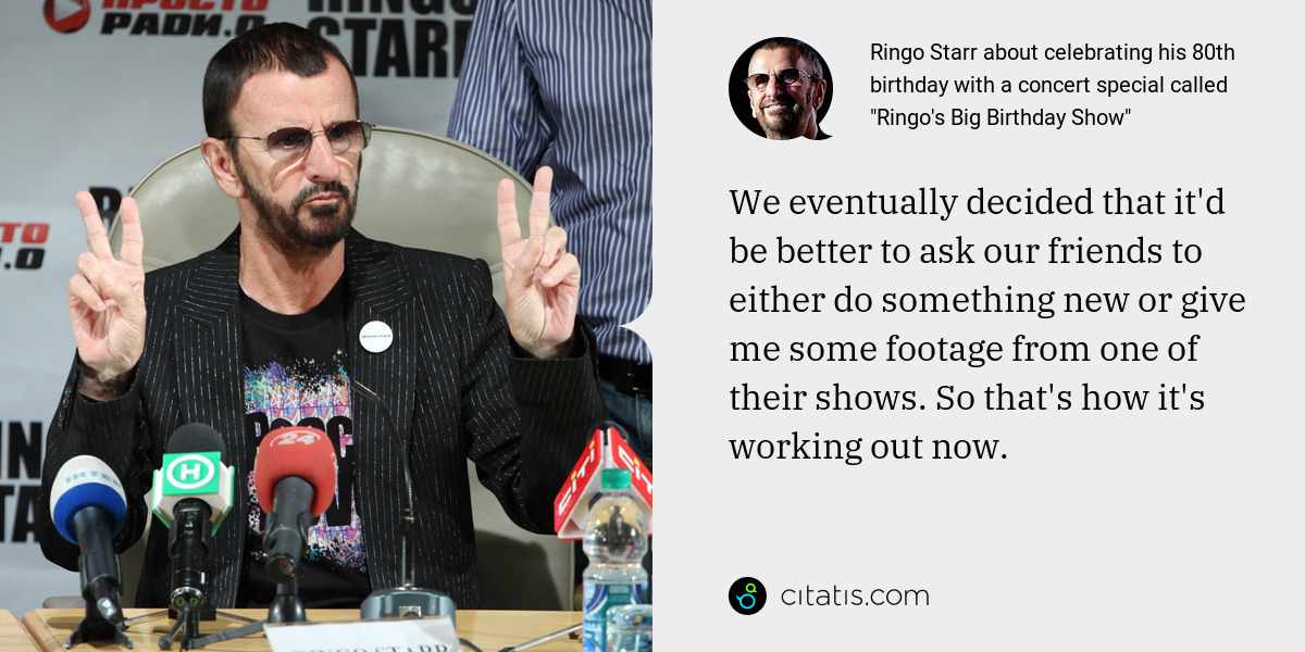 Ringo Starr: We eventually decided that it'd be better to ask our friends to either do something new or give me some footage from one of their shows. So that's how it's working out now.
