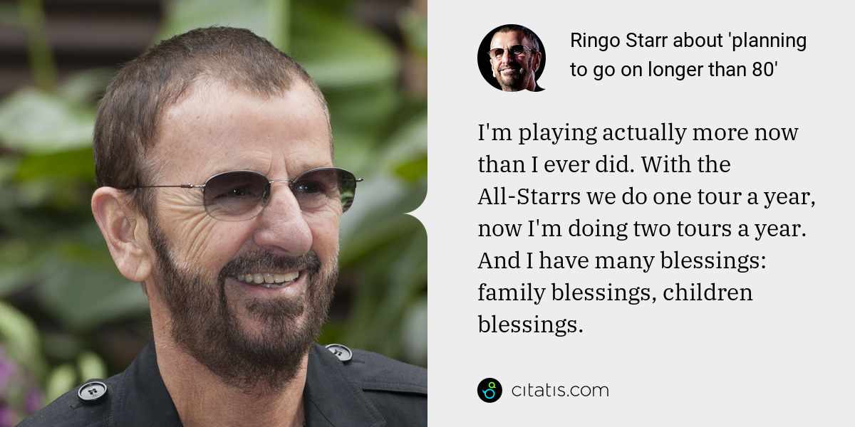 Ringo Starr: I'm playing actually more now than I ever did. With the All-Starrs we do one tour a year, now I'm doing two tours a year. And I have many blessings: family blessings, children blessings.