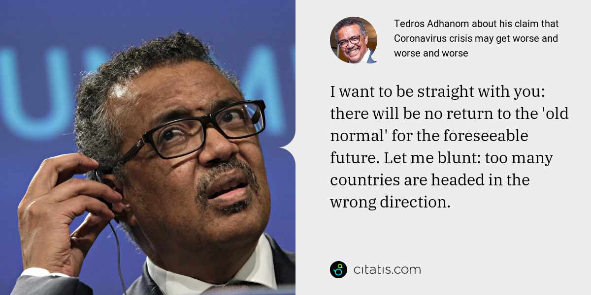 Tedros Adhanom: I want to be straight with you: there will be no return to the 'old normal' for the foreseeable future. Let me blunt: too many countries are headed in the wrong direction.