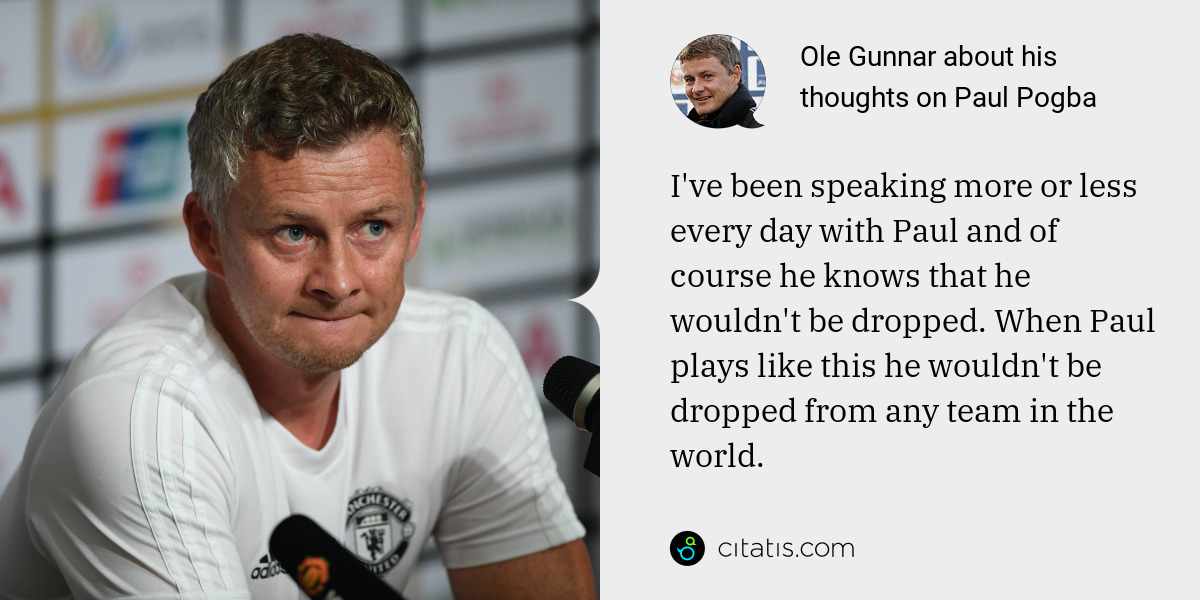 Ole Gunnar: I've been speaking more or less every day with Paul and of course he knows that he wouldn't be dropped. When Paul plays like this he wouldn't be dropped from any team in the world.