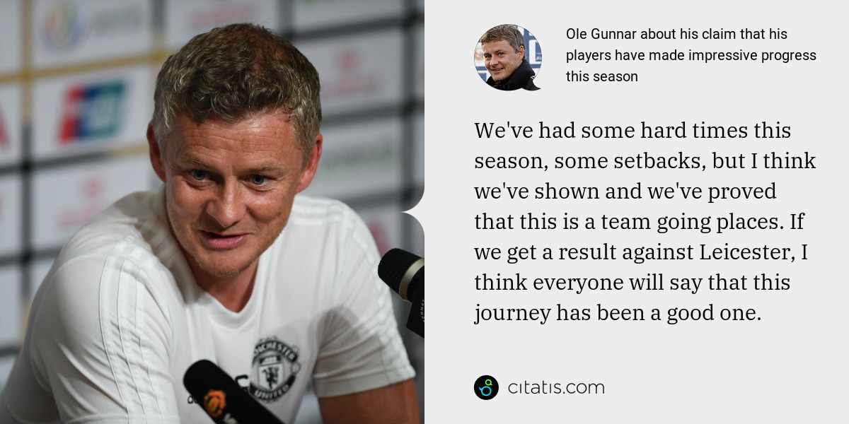 Ole Gunnar: We've had some hard times this season, some setbacks, but I think we've shown and we've proved that this is a team going places. If we get a result against Leicester, I think everyone will say that this journey has been a good one.