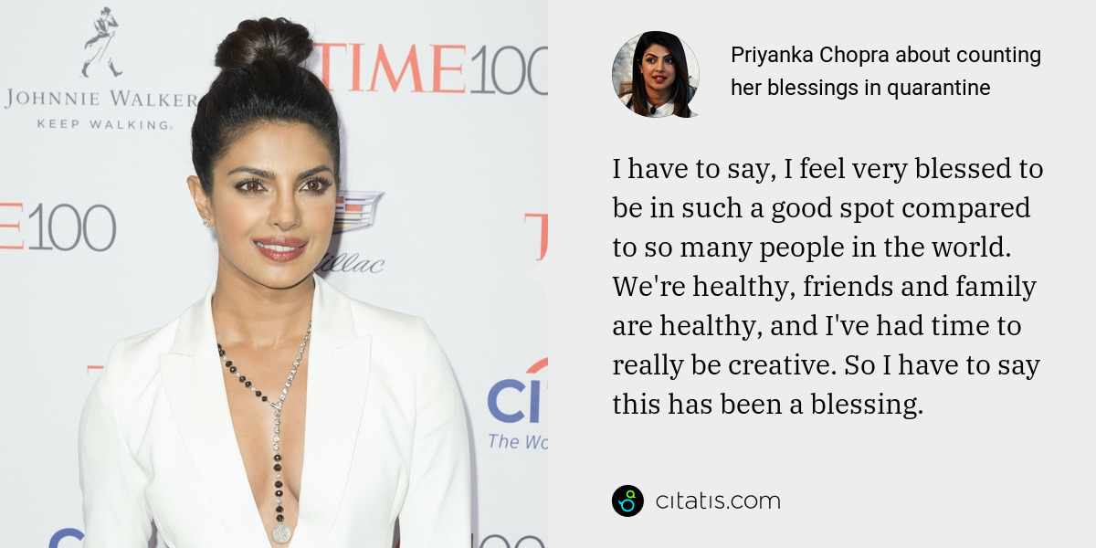 Priyanka Chopra: I have to say, I feel very blessed to be in such a good spot compared to so many people in the world. We're healthy, friends and family are healthy, and I've had time to really be creative. So I have to say this has been a blessing.