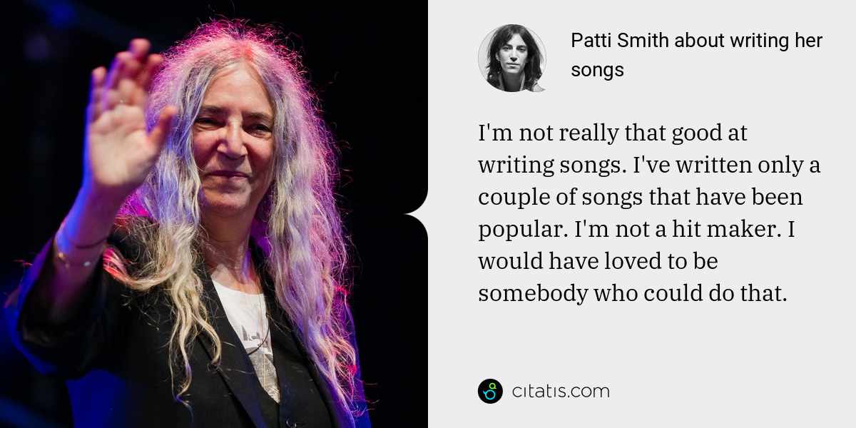 Patti Smith: I'm not really that good at writing songs. I've written only a couple of songs that have been popular. I'm not a hit maker. I would have loved to be somebody who could do that.