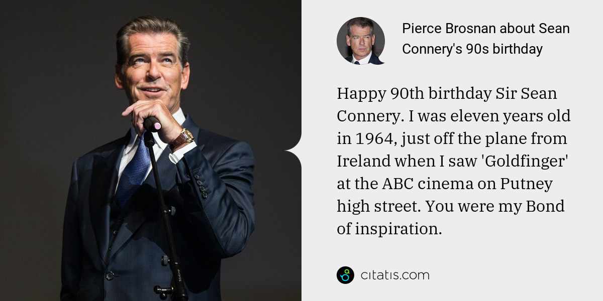 Pierce Brosnan: Happy 90th birthday Sir Sean Connery. I was eleven years old in 1964, just off the plane from Ireland when I saw 'Goldfinger' at the ABC cinema on Putney high street. You were my Bond of inspiration.