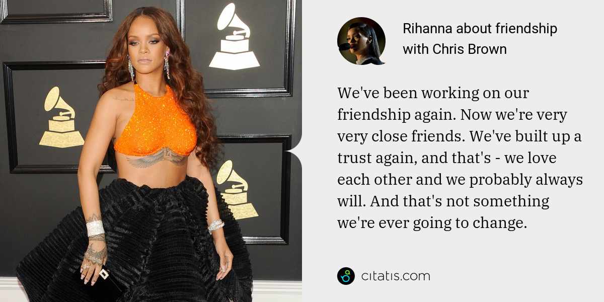 Rihanna: We've been working on our friendship again. Now we're very very close friends. We've built up a trust again, and that's - we love each other and we probably always will. And that's not something we're ever going to change.